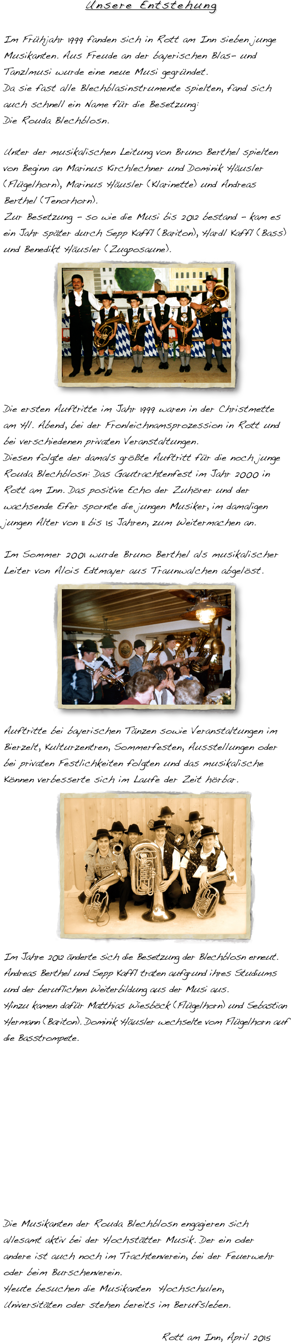 Unsere Entstehung
Im Frühjahr 1999 fanden sich in Rott am Inn sieben junge Musikanten. Aus Freude an der bayerischen Blas- und Tanzlmusi wurde eine neue Musi gegründet. Da sie fast alle Blechblasinstrumente spielten, fand sich auch schnell ein Name für die Besetzung: Die Rouda Blechblosn.

Unter der musikalischen Leitung von Bruno Berthel spielten von Beginn an Marinus Kirchlechner und Dominik Häusler (Flügelhorn), Marinus Häusler (Klarinette) und Andreas Berthel (Tenorhorn).
Zur Besetzung - so wie die Musi bis 2012 bestand - kam es ein Jahr später durch Sepp Kaffl (Bariton), Hardl Kaffl (Bass) und Benedikt Häusler (Zugposaune).
            ￼
Die ersten Auftritte im Jahr 1999 waren in der Christmette am Hl. Abend, bei der Fronleichnamsprozession in Rott und bei verschiedenen privaten Veranstaltungen.
Diesen folgte der damals größte Auftritt für die noch junge Rouda Blechblosn: Das Gautrachtenfest im Jahr 2000 in Rott am Inn. Das positive Echo der Zuhörer und der wachsende Eifer spornte die jungen Musiker, im damaligen jungen Alter von 11 bis 15 Jahren, zum Weitermachen an.
Im Sommer 2001 wurde Bruno Berthel als musikalischer Leiter von Alois Edtmayer aus Traunwalchen abgelöst.
            ￼
Auftritte bei bayerischen Tänzen sowie Veranstaltungen im Bierzelt, Kulturzentren, Sommerfesten, Ausstellungen oder bei privaten Festlichkeiten folgten und das musikalische Können verbesserte sich im Laufe der Zeit hörbar.              ￼ Im Jahre 2012 änderte sich die Besetzung der Blechblosn erneut. Andreas Berthel und Sepp Kaffl traten aufgrund ihres Studiums und der beruflichen Weiterbildung aus der Musi aus. Hinzu kamen dafür Matthias Wiesböck (Flügelhorn) und Sebastian Hermann (Bariton). Dominik Häusler wechselte vom Flügelhorn auf die Basstrompete.





Die Musikanten der Rouda Blechblosn engagieren sich allesamt aktiv bei der Hochstätter Musik. Der ein oder andere ist auch noch im Trachtenverein, bei der Feuerwehr oder beim Burschenverein.  Heute besuchen die Musikanten  Hochschulen, Universitäten oder stehen bereits im Berufsleben.                                                                                  Rott am Inn, April 2015
